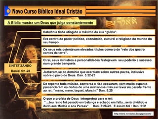 http://www.novocbic.blogspot.com/ A Bíblia mostra um Deus que julga constantemente SINTETIZANDO  Daniel 5:1-28 Babilônia tinha atingido o máximo da sua “glória”. Era centro do poder político, econômico, cultural e religioso do mundo do seu tempo. Os seus reis ostentavam elevados títulos como o de “reis dos quatro cantos da terra”. O rei, seus ministros e personalidades festejavam  seu poderio e sucesso num grande banquete. Jactavam-se do domínio que exerciam sobre outros povos, inclusive sobre o povo de Deus. Dan. 5:22-23 De repente toda música, conversa e riso cessaram, com muito espanto presenciaram os dedos de uma misteriosa mão escrever na parede frente ao rei: “mene, mene, tequel, ufarsim” Dan. 5:25   O que o profeta de Deus  interpretou para o rei: “  ...teu reino foi pesado em balança e achado em falta...será dividido e dado aos Medos e aos Persas”  Dan. 5:26-28.  E assim foi : Dan. 5:31 