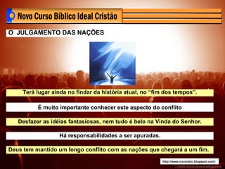http://www.novocbic.blogspot.com/ O  JULGAMENTO DAS NAÇÕES É muito importante conhecer este aspecto do conflito Desfazer as idéias fantasiosas, nem tudo é belo na Vinda do Senhor. Há responsabilidades a ser apuradas. Deus tem mantido um longo conflito com as nações que chegará a um fim. Terá lugar ainda no findar da história atual, no “fim dos tempos”. 
