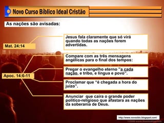 http://www.novocbic.blogspot.com/ As nações são avisadas: Jesus fala claramente que só virá quando todas as nações forem advertidas.  Compare com as três mensagens angélicas para o final dos tempos: Pregar o evangelho eterno ” a cada nação , e tribo, e língua e povo”. Proclamar que “é chegada a hora do juízo”. Anunciar  que caíra o grande poder político-religioso que afastara as nações da soberania de Deus. Mat. 24:14 Apoc. 14:6-11 