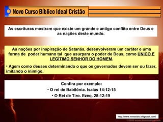 http://www.novocbic.blogspot.com/ As escrituras mostram que existe um grande e antigo conflito entre Deus e as nações deste mundo. As nações por inspiração de Satanás, desenvolveram um caráter e uma forma de  poder humano tal  que usurpara o poder de Deus, como  ÚNICO E LEGÍTIMO SENHOR DO HOMEM . Agem como deuses determinando o que os governados devem ser ou fazer, imitando o inimigo. Confira por exemplo: O rei de Babilônia. Isaías 14:12-15 O Rei de Tiro. Ezeq. 28:12-19  