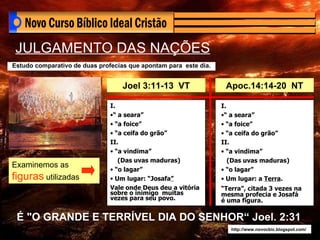 É "O GRANDE E TERRÍVEL DIA DO SENHOR“ Joel. 2:31 http://www.novocbic.blogspot.com/ JULGAMENTO DAS NAÇÕES Estudo comparativo de duas profecias que apontam para  este dia. Joel 3:11-13  VT Apoc.14:14-20  NT I. “  a seara” “ a foice” “ a ceifa do grão” II. “ a vindima” (Das uvas maduras) “ o lagar” Um lugar: “Josafa ” Vale onde Deus deu a vitória sobre o inimigo  muitas vezes para seu povo. I. “  a seara” “ a foice” “ a ceifa do grão” II. “ a vindima” (Das uvas maduras) “ o lagar” Um lugar: a  Terra . “ Terra”, citada 3 vezes na mesma profecia e Josafá é uma figura. Examinemos as  figuras  utilizadas 