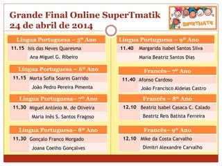 Grande Final Online SuperTmatik
24 de abril de 2014
Língua Portuguesa – 5º Ano
11.15 Isis das Neves Quaresma
Ana Miguel G. Ribeiro
Língua Portuguesa – 9º Ano
11.40 Margarida Isabel Santos Silva
Maria Beatriz Santos Dias
Língua Portuguesa – 6º Ano
11.15 Marta Sofia Soares Garrido
João Pedro Pereira Pimenta
Língua Portuguesa– 7º Ano
11.30 Miguel António M. de Oliveira
Maria Inês S. Santos Fragoso
Língua Portuguesa– 8º Ano
11.30 Gonçalo Franco Morgado
Joana Coelho Gonçalves
Francês– 7º Ano
11.40 Afonso Cardoso
João Francisco Aldeias Castro
Francês – 8º Ano
12.10 Beatriz Isabel Casaca C. Calado
Beatriz Reis Batista Ferreira
Francês– 9º Ano
12.10 Mike da Costa Carvalho
Dimitri Alexandre Carvalho
 