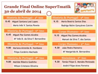 Grande Final Online SuperTmatik
30 de abril de 2014
História de Portugal– 5º Ano
8.45 Miguel Santana Leal Lopes
Maria Inês V. Santos Paveia
História de Portugal– 9º Ano
9.15 Maria Beatriz Santos Dias
Rodrigo Rolim Gonçalves Cotrim
História de Portugal– 6º Ano
8.45 Miguel Paz Gomes Alcobia
Mª Inês D. da Silva F. Bernardino
História de Portugal– 7º Ano
9.00 Mariana Almeida M. Humbane
Filipa Cordeiro Machado
História de Portugal– 8º Ano
9.00 Matilde Ribeiro Godinho
Wilson Cristiano Oliveira
Corpo Humano– 6º Ano
9.15 Miguel Paz Gomes Alcobia
Manuel da Silva T. dos Santos
Corpo Humano – 9º Ano
9.30 João Pedro Palmeiro
Mª Margarida M. Bernardino
Sinónimos– 6º Ano
9.30 Tomás Filipe E. Mendes Penteado
André Filipe Alves Ferreira
 