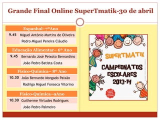 Grande Final Online SuperTmatik-30 de abril
Espanhol–7ºAno
9.45 Miguel António Martins de Oliveira
Pedro Miguel Pereira Cláudio
Educação Alimentar– 6º Ano
9.45 Bernardo José Peixoto Bernardino
João Pedro Batista Costa
Físico-Química– 8º Ano
10.30 João Bernardo Morgado Paixão
Rodrigo Miguel Fonseca Vitorino
Físico-Química–9Ano
10.30 Guilherme Virtudes Rodrigues
João Pedro Palmeiro
 