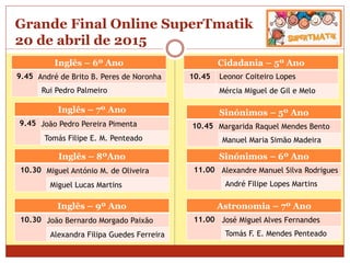 Grande Final Online SuperTmatik
20 de abril de 2015
Inglês – 6º Ano
9.45 André de Brito B. Peres de Noronha
Rui Pedro Palmeiro
Cidadania – 5º Ano
10.45 Leonor Coiteiro Lopes
Mércia Miguel de Gil e Melo
Inglês – 7º Ano
9.45 João Pedro Pereira Pimenta
Tomás Filipe E. M. Penteado
Inglês – 8ºAno
10.30 Miguel António M. de Oliveira
Miguel Lucas Martins
Inglês – 9º Ano
10.30 João Bernardo Morgado Paixão
Alexandra Filipa Guedes Ferreira
Sinónimos – 5º Ano
10.45 Margarida Raquel Mendes Bento
Manuel Maria Simão Madeira
Sinónimos – 6º Ano
11.00 Alexandre Manuel Silva Rodrigues
André Filipe Lopes Martins
Astronomia – 7º Ano
11.00 José Miguel Alves Fernandes
Tomás F. E. Mendes Penteado
 