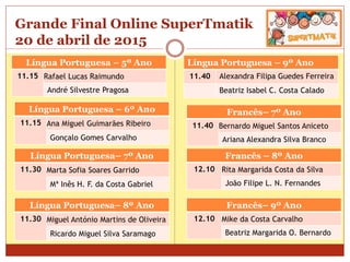 Grande Final Online SuperTmatik
20 de abril de 2015
Língua Portuguesa – 5º Ano
11.15 Rafael Lucas Raimundo
André Silvestre Pragosa
Língua Portuguesa – 9º Ano
11.40 Alexandra Filipa Guedes Ferreira
Beatriz Isabel C. Costa Calado
Língua Portuguesa – 6º Ano
11.15 Ana Miguel Guimarães Ribeiro
Gonçalo Gomes Carvalho
Língua Portuguesa– 7º Ano
11.30 Marta Sofia Soares Garrido
Mª Inês H. F. da Costa Gabriel
Língua Portuguesa– 8º Ano
11.30 Miguel António Martins de Oliveira
Ricardo Miguel Silva Saramago
Francês– 7º Ano
11.40 Bernardo Miguel Santos Aniceto
Ariana Alexandra Silva Branco
Francês – 8º Ano
12.10 Rita Margarida Costa da Silva
João Filipe L. N. Fernandes
Francês– 9º Ano
12.10 Mike da Costa Carvalho
Beatriz Margarida O. Bernardo
 