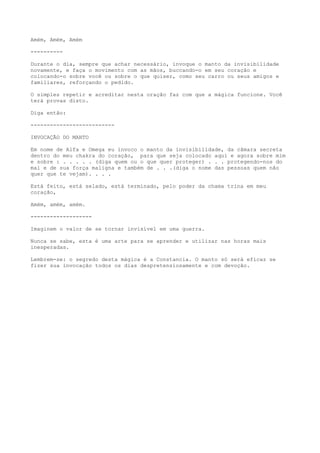 Amém, Amém, Amém
----------
Durante o dia, sempre que achar necessário, invoque o manto da invisibilidade
novamente, e faça o movimento com as mãos, buccando-o em seu coração e
colocando-o sobre você ou sobre o que quiser, como seu carro ou seus amigos e
familiares, reforçando o pedido.
O simples repetir e acreditar nesta oração faz com que a mágica funcione. Você
terá provas disto.
Diga então:
--------------------------
INVOCAÇÃO DO MANTO
Em nome de Alfa e Omega eu invoco o manto da invisibilidade, da câmara secreta
dentro do meu chakra do coração, para que seja colocado aqui e agora sobre mim
e sobre : . . . . . (diga quem ou o que quer proteger) . . . protegendo-nos do
mal e de sua força maligna e também de . . .(diga o nome das pessoas quem não
quer que te vejam). . . .
Está feito, está selado, está terminado, pelo poder da chama trina em meu
coração,
Amém, amém, amém.
-------------------
Imaginem o valor de se tornar invisível em uma guerra.
Nunca se sabe, esta é uma arte para se aprender e utilizar nas horas mais
inesperadas.
Lembrem-se: o segredo desta mágica é a Constancia. O manto só será eficaz se
fizer sua invocação todos os dias despretensiosamente e com devoção.
 