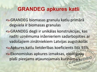 GRANDEG apkures katliGRANDEG biomasas granulu katlu primārā degviela ir biomasas granulasGRANDEG degļi ir unikālas konstrukcijas, kas radīti uzņēmuma inženieriem sadarbojoties ar vadošajiem zinātniekiem Latvijas augstskolāsApkures katlu lietderības koeficients līdz 93%Ekonomiskas apkures izmaksas, ekoloģisks plaši pieejams atjaunojamais kurināmais