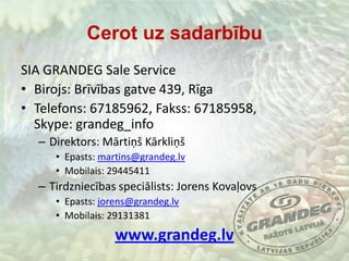 Cerot uz sadarbībuSIA GRANDEG SaleServiceBirojs: Brīvības gatve 439, RīgaTelefons: 67185962, Fakss: 67185958, Skype: grandeg_infoDirektors: Mārtiņš KārkliņšEpasts: martins@grandeg.lvMobilais: 29445411Tirdzniecības speciālists: Jorens KovaļovsEpasts: jorens@grandeg.lvMobilais: 29131381www.grandeg.lv