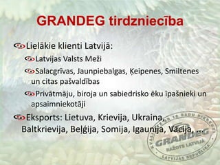 GRANDEG tirdzniecībaLielākie klienti Latvijā:Latvijas Valsts MežiSalacgrīvas, Jaunpiebalgas, Ķeipenes, Smiltenes un citas pašvaldībasPrivātmāju, biroja un sabiedrisko ēku īpašnieki un apsaimniekotājiEksports: Lietuva, Krievija, Ukraina, Baltkrievija, Beļģija, Somija, Igaunija, Vācija, ...