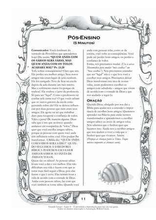 Pós-Ensino
                                       (5 Minutos)

Comunicador: Vocês lembram do                         anda com pessoas tolas, como as da
versículo de Provérbios que aprendemos                estória, você sofre as conseqüências. Você
hoje? Diz assim: “QUEM ANDA COM                       pode até perder bons amigos, ou perder a
OS SÁBIOS SERÁ SÁBIO, MAS                             confiança de todos.
QUEM ANDA COM OS TOLOS                                Então, nós precisamos mudar. (Use a caixa-
ACABARÁ MAL” Pv. 13:20                                Metamorfose para mudar “más escolhas” em
Tofu sofreu conseqüências? Claro que sim.             “boas escolhas”). Nós precisamos entender
Ele perdeu seu melhor amigo. Seus novos               que ser “legal” não é o que leva você a
amigos não eram legais de jeito nenhum.               escolher seus amigos. Precisamos deixar
Ele foi castigado. Teve de ficar na escola            Deus transformar esta área de nossas
depois da aula durante um mês inteiro.                vidas, assim poderemos escolher os
Mas o sofrimento maior foi porque ele                 amigos com sabedoria – amigos que vivem
roubou!. Ele roubou o jarro da professora.            de acordo com a vontade de Deus e que
Só para ser “legal”. Como a professora vai            nos ajudarão a seguí-lo.
confiar nele outra vez? O que vocês acham
que os outros garotos da escola estão                 Oração
pensando sobre ele? Ele se deixou influen-            Querido Deus, obrigado por nos dar a
ciar por duas pessoas que nem eram seus               Bíblia para ajudar-nos a entender a impor-
amigos. Ele agora vai ter que trabalhar               tância de escolher bons amigos. Queremos
duro para recuperar a confiança de todos.             aprender tua Palavra para então sermos
Valeu a pena? De maneira alguma. Deus                 transformados e aprendermos a escolher
sabe que é isto que acontece quando                   amigos sábios ao invés de amigos tolos.
andamos em companhia de “tolos.” Deus                 Nós sabemos que o Senhor quer que
quer que você escolha amigos sábios,                  façamos isso. Ajuda-nos a escolher amigos
porque as pessoas com quem você anda                  que nos ajudem a viver a vida que o
têm influência sobre você. Eles podem lhe             Senhor quer que vivamos. Amém
transformar. A Bíblia diz: “QUEM ANDA                 (Despeça as crianças para os Times. Toque
COM SÁBIOS SERA SÁBIO”. QUAN-                         música enquanto as crianças saem).
DO SEGUIMOS A SABEDORIA
BÍBLICA PODEMOS ESCOLHER
AMIGOS SÁBIOS AO INVÉS DE
AMIGOS TOLOS.
Quem são os sábios? As pessoas sábias
levam você a dar o seu melhor. Elas não
dificultam sua vida e fazem com que se
torne mais fácil seguir a Deus, pois elas
fazem o que é certo. Elas tentam levar a
vida de acordo com a vontade de Deus.
Andar com pessoas sábias, faz com que
você também se torne sábio. Quando você




                                               11

              Grande Grupo - Lição 8 - É permitida a reprodução para uso em sua igreja.
                      Todos os direitos reservados à Associação Willow Creek.
 