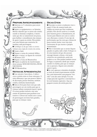 Prepare Antecipadamente                                Dicas Úteis
G Selecione   os 5 voluntários para serem              G Encoraje os atores a realmente viver o
atores/leitores.                                       papel. O fato de estarem lendo não
G Separe os equipamentos e as fantasias.               implica em terem que ficar totalmente
Mesmo sabendo que os atores não estarão                parados. Eles devem sentir-se à vontade
usando as fantasias completas, é interes-              para fazerem gestos e dramatizarem, até
sante que eles se caracterizem um pouco,               mesmo para falarem uns com os outros
para facilitar o entendimento das crianças             sem olhar para o roteiro. É este tipo de
de quem é quem na estória. Eles podem                  performance que faz com que a leitura de
usar uma fantasia que caracterize de                   peças teatrais muitas vezes seja mais
imediato cada personagem.                              interessante do que mesmo a própria
G Certifique-se de que todos os atores                 dramatização.
tenham uma cópia do roteiro da estória.                G Não é necessário que os atores fiquem
G Ensaie a lição                                       parados no palco, lado a lado. Coloque-os
G Prepare o cartaz do versículo bíblico                de uma maneira tal que eles possam
G Pegue o cartaz e as figuras do versículo             interagir durante a leitura. você pode
de Romanos 12:2                                        colocá-los em semicírculo, assim eles
G Prepare a Caixa da Metamorfose                       podem se ver. Eles podem também trocar
G Prepare as palavras da transformação                 de lugar, se quiserem, desde que estejam
desta semana: MÁS ESCOLHAS e BOAS                      usando os crachás, para que as crianças
ESCOLHAS.                                              não se percam e fiquem sem entender
G CD Metamorfose                                       quem é quem.
                                                       G Se você optar por voluntários da platéia
Notas de Apresentação                                  ao invés de atores já previamente escolhi-
G Este  método é bem direto. A idéia é                 dos, seria interessante uma pequena “reu-
viver a estória como se fosse uma peça. A              nião” com eles antes da lição. Use este
única diferença é que tem poucos objetos               tempo para dar sugestões e encorajá-los a
de decoração, poucas fantasias, nenhum                 ler com bastante expressão e faça um
cenário, nenhuma memorização.                          pequeno resumo da estória para eles.
G Sinta-se livre para fazer com que cada
personagem use um crachá, para que as
crianças saibam exatamente quem é quem.
Os atores podem inclusive usar uma
estante de partituras para pendurar seus
roteiros e colocar um crachá com o nome
do personagem em letras bem grandes,
para que as crianças vejam.




                                                  2

               Grande Grupo - Lição 8 - É permitida a reprodução para uso em sua igreja.
                       Todos os direitos reservados à Associação Willow Creek.
 