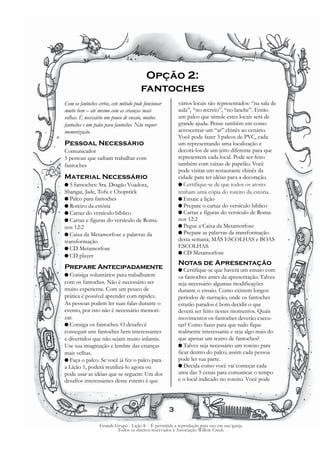 Opção 2:
                                        fantoches
Com os fantoches certos, este método pode funcionar       vários locais são representados: “na sala de
muito bem – até mesmo com as crianças mais                aula”, “no recreio”, “no lanche”. Então
velhas. É necessário um pouco de ensaio, muitos           um palco que simule estes locais será de
fantoches e um palco para fantoches. Não requer           grande ajuda. Pense também em como
memorização.                                              acrescentar um “ar” chinês ao cenário.
                                                          Você pode fazer 3 palcos de PVC, cada
Pessoal Necessário                                        um representando uma localização e
Comunicador                                               decorá-los de um jeito diferente para que
5 pessoas que saibam trabalhar com                        representem cada local. Pode ser feito
fantoches                                                 também com caixas de papelão. Você
                                                          pode visitar um restaurante chinês da
Material Necessário                                       cidade para ter idéias para a decoração.
G5  fantoches: Sra. Dragão Voadora,                       G Certifique-se de que todos os atores
Shangai, Jade, Tofu e Chopstick                           tenham uma cópia do roteiro da estória.
G Palco para fantoches                                    G Ensaie a lição
G Roteiro da estória                                      G Prepare o cartaz do versículo bíblico
G Cartaz do versículo bíblico                             G Cartaz e figuras do versículo de Roma-
G Cartaz e figuras do versículo de Roma-                  nos 12:2
nos 12:2                                                  G Pegue a Caixa da Metamorfose
G Caixa da Metamorfose e palavras da                      G Prepare as palavras da transformação
transformação                                             desta semana; MÁS ESCOLHAS e BOAS
G CD Metamorfose                                          ESCOLHAS.
                                                          G CD Metamorfose
G CD player
                                                          Notas de Apresentação
Prepare Antecipadamente                                   G Certifique-se  que haverá um ensaio com
G Consiga   voluntários para trabalharem                  os fantoches antes da apresentação. Talvez
com os fantoches. Não é necessário ser                    seja necessário algumas modificações
muito experiente. Com um pouco de                         durante o ensaio. Como existem longos
prática é possível aprender com rapidez.                  períodos de narração, onde os fantoches
As pessoas podem ler suas falas durante o                 estarão parados é bom decidir o que
evento, por isto não é necessário memori-                 deverá ser feito nestes momentos. Quais
zar.                                                      movimentos os fantoches deverão execu-
G Consiga os fantoches. O desafio é                       tar? Como fazer para que tudo fique
conseguir uns fantoches bem interessantes                 realmente interessante e seja algo mais do
e divertidos que não sejam muito infantis.                que apenas um teatro de fantoches?
Use sua imaginação e lembre das crianças                  G Talvez seja necessário um roteiro para
mais velhas.                                              ficar dentro do palco, assim cada pessoa
G Faça o palco. Se você já fez o palco para               pode ler sua parte.
a Lição 1, poderá reutilizá-lo agora ou                   G Decida como você vai começar cada
pode usar as idéias que se seguem: Um dos                 uma das 5 cenas para comunicar o tempo
desafios interessantes desse roteiro é que                e o local indicado no roteiro. Você pode




                                                      3

                  Grande Grupo - Lição 8 - É permitida a reprodução para uso em sua igreja.
                          Todos os direitos reservados à Associação Willow Creek.
 