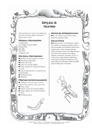Opção 3:
                                          teatro

Mais envolvente que os outros. Este método exige          Notas de Apresentação
pelo menos um ensaio, alguma memorização e                G Ter um “diretor” pra ensaiar a peça
fantasias para 5 atores.                                  pode ser de grande ajuda.
Pessoal Necessário                                        Dicas Úteis
Comunicador                                               G Divirta-se com o “ar” chinês que é dado a
Sra. Dragão Voadora (SDV)                                 esta estória. Use fantasias, cenários e tudo o
Shangai (SH)                                              que possa indicar uma ambiente chinês. Não
Jade (JD)                                                 esqueça que a estória é apresentada por
Tofu (TF)                                                 insetos, portanto comece com algumas peças
Chopstick (CH)                                            de insetos como antenas, asas e depois
                                                          adicione as fantasias. você pode “vestir” os
Material Necessário
                                                          insetos com roupas chinesas tradicionais,
G Fantasias de insetos para os 5 atores
                                                          como kimono, chapéu de bambu etc. Você
G Material para decoração
                                                          pode visitar um restaurante chinês da cidade
G Roteiro da estória
                                                          para ter idéias para a decoração.
G Cartaz do versículo bíblico
G Cartaz e figuras do versículo de Roma-
nos 12:2
G Caixa da Metamorfose e as palavras da
transformação
G CD Metamorfose
G CD player

Prepare Antecipadamente
G Certifique-se de que todos os atores
tenham uma cópia do roteiro da estória.
G Ensaie a lição
G Prepare o cartaz do versículo bíblico
G Cartaz e figuras do versículo de Roma-
nos 12:2
G CD Metamorfose




                                                     5

                  Grande Grupo - Lição 8 - É permitida a reprodução para uso em sua igreja.
                          Todos os direitos reservados à Associação Willow Creek.
 