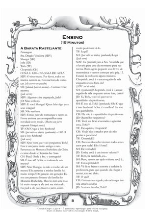 Ensino
                                       (15 Minutos)
A Barata Rastejante                                    vocês poderiam vê-lo.
Personagens                                            TF: Legal!
Sra. Dragão Voadora (SDV)                              SH: (por entre os dentes, zombando) Legal
Shangai (SH)                                           (Jade sorri)
Jade (JD)                                              SDV: Eu prometi para a Sra. Azonilda que
Tofu (TF)                                              o levaria para que ela mostrasse para sua
Chopstick (CH)                                         turma. Bom, agora peguem seus livros de
CENA 1: 8:20 – NA SALA DE AULA                         matemática e vamos começar pela pág. 12.
SDV: O sino tocou. Por favor, todos os                 Estarei de volta em alguns minutos.
insetos sentem-se. Está na hora de come-               Chopstick, você é o encarregado da sala
çar. (ela escreve no quadro)                           enquanto estou fora, ok?
SH: (falando para si mesmo) – Comece você              (SDV sai da sala)
mesmo.                                                 SH: (zombando) Chopstick, você é o encar-
(Jade sorrir)                                          regado da sala enquanto estou fora, certo?
SDV: Alguma coisa engraçada, Jade?                     JD: Ei, Tofu, você só quer ser o
JD: Não senhora.                                       queridinho da professora.
SDV: E você Shangai? Quer falar algo para              SH: É isso aí, Tofu! (zombando) Oh! O que
seus colegas?                                          é isto Senhora? A Sra. é a melhor! Eu sou
SH: Não senhora.                                       seu queridinho.
SDV: Então pare de resmungar e sente-se.               CH: Ele não é o queridinho da professora.
Estou ansiosa para compartilhar uma                    JD: Quem lhe perguntou?
novidade com vocês. (Mostra um jarro                   CH: Você vai ficar aí sentado e agüentar
enquanto Shangai senta.)                               essa, Tofu??
TF: Oh! O que é isto Senhora?                          TF: Fica quieto, Chopstick!
SH: (por entre os dentes, zombando) – Oh! O            CH: Vocês são sortudos por ele não
que é isto Senhora?                                    perder a paciência!
(Jade sorri)                                           TF: Chopstick!!!
SDV: Que bom que você perguntou Tofu!                  CH: Baratas não sobreviveram todos estes
Este é um jarro muito antigo e raro.                   anos por nada!! Ele é forte!!
Pertenceu ao Monarca Borboleta da China                SH: De verdade??
e existe desde a Dinastia das Asas.                    JD: Então, você é um inseto valente??
CH: Puxa! Onde a Sra. o conseguiu?                     TF: Bem, na realidade, eu...
SH: É isso aí!! A Sra. o roubou de um                  SH: Bem, vamos ver quão valente você é...
museu?                                                 TF: Estou perdido!!!
SDV: Não Shangai, eu não o roubei de um                SH: Vá lá na frente e entorte a cadeira da
museu! Ele pertence a minha família há                 professora, para que quando ela chegar e
muito tempo! De geração em geração! Eu                 sentar, caia no chão..
sou um parente distante da família do                  TF: O quê?
Monarca Borboleta. Meu tio tem este vaso               CH: Como encarregado, não acho que isto
há muito tempo e ele está me visitando.                seja uma boa idéia!
Eu pedi a ele para trazer o jarro, assim               JD: Aceita o desafio, Tofu!!



                                                  8

               Grande Grupo - Lição 8 - É permitida a reprodução para uso em sua igreja.
                       Todos os direitos reservados à Associação Willow Creek.
 