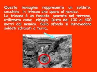 Questa immagine rappresenta un soldato,
cecchino, in trincea che spara al nemico.
La trincea è un fossato, scavato nel terreno,
utilizzato come rifugio. Dista dai 100 ai 400
metri dal nemico. Sullo sfondo si intravedono
soldati sdraiati a terra.
 
