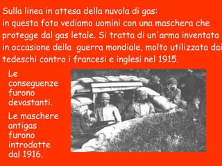Sulla linea in attesa della nuvola di gas:
in questa foto vediamo uomini con una maschera che
protegge dal gas letale. Si tratta di un'arma inventata
in occasione della guerra mondiale, molto utilizzata
dai tedeschi contro i francesi e inglesi nel 1915.
Le conseguenze
furono
devastanti.
Le maschere
antigas furono
introdotte dal
1916.
 