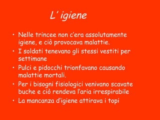 L’igiene
• Nelle trincee non c’era assolutamente
igiene, e ciò provocava malattie.
• I soldati tenevano gli stessi vestiti per
settimane
• Pulci e pidocchi trionfavano causando
malattie mortali.
• Per i bisogni fisiologici venivano scavate
buche e ciò rendeva l’aria irrespirabile
• La mancanza d’igiene attirava i topi
 