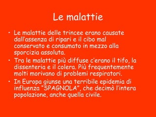 Le malattie
• Le malattie delle trincee erano causate
dall’assenza di ripari e il cibo mal
conservato e consumato in mezzo alla
sporcizia assoluta.
• Tra le malattie più diffuse c’erano il tifo, la
dissenteria e il colera. Più frequentemente
molti morivano di problemi respiratori.
• In Europa giunse una terribile epidemia di
influenza “SPAGNOLA”, che decimò l’intera
popolazione, anche quella civile.
 