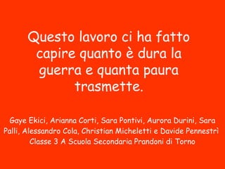 Questo lavoro ci ha fatto
capire quanto è dura la
guerra e quanta paura
trasmette.
Gaye Ekici, Arianna Corti, Sara Pontivi, Aurora Durini, Sara
Palli, Alessandro Cola, Christian Micheletti e Davide Pennestrì
Classe 3 A Scuola Secondaria Prandoni di Torno
 