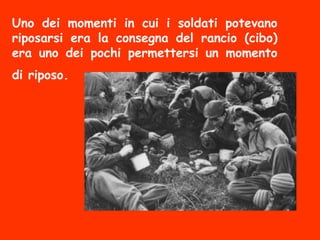 Uno dei momenti in cui i soldati potevano
riposarsi era la consegna del rancio (cibo)
era uno dei pochi permettersi un momento
di riposo.
 