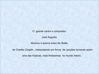 O grande cantor e compositor:

                         José Augusto.

               Musicou o poema luzes da ribalta.

de Charles Chaplin , interpretando em forma de canções tornando assim

        uma das músicas, mais lindíssimas no mundo inteiro.
 