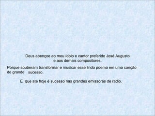 Deus abençoe ao meu ídolo e cantor preferido José Augusto
                       e aos demais compositores.
Porque souberam transformar e musicar esse lindo poema em uma canção
de grande sucesso.

      E que até hoje é sucesso nas grandes emissoras de radio.
 