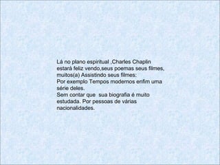Lá no plano espiritual ,Charles Chaplin
estará feliz vendo,seus poemas seus filmes,
muitos(a) Assistindo seus filmes:
Por exemplo Tempos modernos enfim uma
série deles.
Sem contar que sua biografia é muito
estudada. Por pessoas de várias
nacionalidades.
 