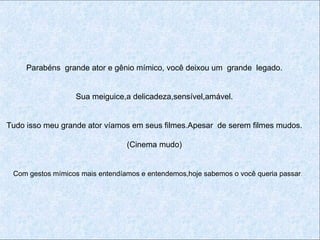 Parabéns grande ator e gênio mímico, você deixou um grande legado.


                  Sua meiguice,a delicadeza,sensível,amável.


Tudo isso meu grande ator víamos em seus filmes.Apesar de serem filmes mudos.

                                 (Cinema mudo)


 Com gestos mímicos mais entendíamos e entendemos,hoje sabemos o você queria passar.
 