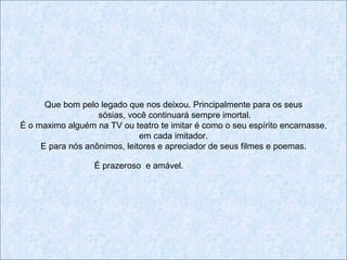 Que bom pelo legado que nos deixou. Principalmente para os seus
                   sósias, você continuará sempre imortal.
É o maximo alguém na TV ou teatro te imitar é como o seu espírito encarnasse,
                              em cada imitador.
     E para nós anônimos, leitores e apreciador de seus filmes e poemas.

                  É prazeroso e amável.
 