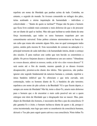 repeliste em nome da liberdade que punhas acima de tudo. Continha, no
entanto, o segredo do mundo. Se tivesses consentido no milagre dos pães,
terias acalmado a eterna inquietação da humanidade - indivíduos e
colectividade - : "diante de quem se inclinar?" Porque não há para o homem
que ficou livre cuidado mais constante e mais doloroso do que o de procurar
um ser diante do qual se incline. Mas não quer inclinar-se senão diante de uma
força incontestada, que todos os seres humanos respeitam por um
consentimento universal. Estas pobres criaturas atormentam-se na busca de
um culto que reuna não somente alguns fiéis, mas no qual comunguem todos
juntos, unidos pela mesma fé. Esta necessidade do comum na adoração é o
principal tormento de cada indivíduo e da humanidade inteira, desde o começo
dos séculos. É para realizar este sonho que tem havido os extermínios a
gládio. Os povos forjaram deuses e desafiaram-se uns aos outros: "Abandona
os vossos deuses, adorai os nossos; senão, ai de vós e dos vossos deuses!" E
será assim até o fim do mundo, mesmo quando já os deuses tiverem
desaparecido; prostrar-se-ão diante dos ídolos. Não ignoravas, não podias
ignorar este segredo fundamental da natureza humana e, contudo, repeliste a
única bandeira infalível que Te ofereciam e que teria curvado, sem
contestação, todos os homens diante de Ti, a bandeira do pão terrestre;
repeliste-a em nome do pão celeste e da liberdade! Vê o que fizeste depois, e
sempre em nome da liberdade! Não há, torno a dizer-Te, anseio mais doloroso
para o homem que o de encontrar o mais cedo possível um ser a quem
entregue este dom da liberdade que o desgraçado traz ao nascer. Mas, para
dispor da liberdade dos homens, é necessário dar-lhes a paz da consciência. O
pão garantia-Te o êxito; o homem inclina-se diante de quem o dá, porque é
coisa incontestada; mas logo que outro se assenhoreie da consciência humana,
deixará o Teu pão para seguir quem cativou a sua consciência. Nisto tinhas Tu
 