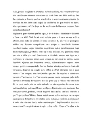 razão, porque o segredo da existência humana consiste, não somente em viver,
mas também em encontrar um motivo de viver. Sem uma ideia nítida do fim
da existência, o homem prefere abandoná-la e, embora estivesse rodeado de
montões de pão, antes seria capaz de suicidar-se do que de ficar na Terra.
Mas, que aconteceu? Em lugar de Te apoderares da liberdade humana, foste
alargá-la ainda mais!
Esqueceste que o homem prefere a paz, e até a morte, à liberdade de discernir
o Bem e o Mal? Nada há de mais sedutor para o homem do que o livre
arbítrio, mas nada há também de mais doloroso. E, em vez de princípios
sólidos que tivessem tranquilizado para sempre a consciência humana,
escolheste noções vagas, estranhas, enigmáticas, tudo o que ultrapassa a força
dos homens; agiste, portanto, como se os não amasses, Tu, que tinhas vindo
para dar a vida por eles! Aumentaste a liberdade humana em lugar de a
confiscares e impuseste assim, para sempre, ao ser moral as agonias dessa
liberdade. Querias ser livremente amado, voluntariamente seguido pelos
homens que tivesses encantado. Em vez da dura lei antiga, o homem devia, daí
por diante, discernir, de coração livre, o Bem e o Mal, não tendo para o guiar
senão a Tua imagem; mas não previas que por fim repeliria e contestaria
mesmo a Tua imagem e a Tua verdade, porque estava esmagado pelo fardo
terrível da liberdade de escolher? Hão-de gritar que a verdade não estava em
Ti; de outro modo, não os terias deixado em tão angustiosa incerteza, com
tantos cuidados e tantos problemas insolúveis. Preparaste assim a ruína do Teu
reino; não deves, portanto, acusar ninguém dessa ruína. Era isto, contudo, o
que Te propunham? Há três forças, as únicas que podem subjugar para sempre
a consciência destes fracos revoltados: são o milagre, o mistério, a autoridade!
A todas três afastaste, dando assim um exemplo. O Espírito terrível e fecundo
transportara-Te ao pináculo do templo e dissera-Te: "Queres Tu saber se és
 