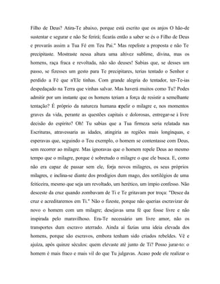 Filho de Deus? Atira-Te abaixo, porque está escrito que os anjos O hão-de
sustentar e segurar e não Se ferirá; ficarás então a saber se és o Filho de Deus
e provarás assim a Tua Fé em Teu Pai." Mas repeliste a proposta e não Te
precipitaste. Mostraste nessa altura uma altivez sublime, divina, mas os
homens, raça fraca e revoltada, não são deuses! Sabias que, se desses um
passo, se fizesses um gesto para Te precipitares, terias tentado o Senhor e
perdido a Fé que n'Ele tinhas. Com grande alegria do tentador, ter-Te-ias
despedaçado na Terra que vinhas salvar. Mas haverá muitos como Tu? Podes
admitir por um instante que os homens teriam a força de resistir a semelhante
tentação? É próprio da natureza humana r
                                       epelir o milagre e, nos momentos
graves da vida, perante as questões capitais e dolorosas, entregar-se à livre
decisão do espírito? Oh! Tu sabias que a Tua firmeza seria relatada nas
Escrituras, atravessaria as idades, atingiria as regiões mais longínquas, e
esperavas que, seguindo o Teu exemplo, o homem se contentasse com Deus,
sem recorrer ao milagre. Mas ignoravas que o homem repele Deus ao mesmo
tempo que o milagre, porque é sobretudo o milagre o que ele busca. E, como
não era capaz de passar sem ele, forja novos milagres, os seus próprios
milagres, e inclina-se diante dos prodígios dum mago, dos sortilégios de uma
feiticeira, mesmo que seja um revoltado, um herético, um ímpio confesso. Não
desceste da cruz quando zombavam de Ti e Te gritavam por troça: "Desce da
cruz e acreditaremos em Ti." Não o fizeste, porque não querias escravizar de
novo o homem com um milagre; desejavas uma fé que fosse livre e não
inspirada pelo maravilhoso. Era-Te necessário um livre amor, não os
transportes dum escravo aterrado. Ainda aí fazias uma ideia elevada dos
homens, porque são escravos, embora tenham sido criados rebeldes. Vê e
ajuíza, após quinze séculos: quem elevaste até junto de Ti? Posso jurar-to: o
homem é mais fraco e mais vil do que Tu julgavas. Acaso pode ele realizar o
 