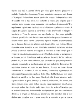 mesmo que Tu? A grande estima que tinhas pelos homens prejudicou a
piedade. Exigiste-lhes demasiado, Tu que, no entanto, os amavas mais do que
a Ti próprio! Estimando-os menos, ter-lhes-ias imposto fardo mais leve, mais
de acordo com o Teu amor. São cobardes e fracos. Que importa que se
insurjam agora contra a nossa autoridade e se orgulhem da sua revolta? É o
orgulho dos rapazitos de escola que se amotinaram e expulsaram o mestre. A
alegria dos garotos acabará e custar-lhes-á cara. Derrubarão os templos e
inundarão a Terra de sangue; mas perceberão por fim, essas estúpidas
crianças, que não são mais do que fracos revoltados incapazes de manter a sua
revolta durante muito tempo. Derramarão lágrimas absurdas e compreenderão
que o Criador, fazendo-os rebeldes, quis troçar deles, com certeza. Hão-de
chamá-Lo com desespero e esta blasfémia torná-los-á ainda mais infelizes
porque a natureza humana não suporta a blasfémia e acaba sempre por se
vingar. A inquietação, as perturbações, a infelicidade, eis aqui o que possuem
os homens, depois de tudo que sofreste pela sua liberdade! O Teu eminente
profeta diz, na sua visão simbólica, que viu todos os que participavam da
primeira ressurreição, e que havia doze mil para cada tribo. Para serem tão
numerosos deviam ser mais do que homens, deviam ser quase deuses.
Suportavam a Tua cruz e a vida no deserto, alimentados a gafanhotos e a
raízes; decerto podes estar orgulhoso destes filhos da liberdade, do livre amor,
do sublime sacrifício em Teu nome. Mas lembra-Te de que não eram senão
alguns milhares e quase deuses; e o resto? É culpa deles, dos outros, dos
fracos homens, o não terem podido suportar o que suportam os fortes? Acaso
tem culpa a alma fraca de não poder conter dores tão terríveis? Só vieste para
os eleitos? Nesse caso, é um mistério, incompreensível para nós, e teríamos o
direito de o pregar aos homens, de ensinar que não importam nem a livre
decisão dos corações nem o amor, mas sim o mistério, a que se devem
 