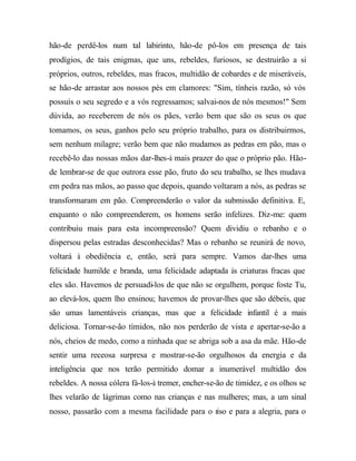 hão-de perdê-los num tal labirinto, hão-de pô-los em presença de tais
prodígios, de tais enigmas, que uns, rebeldes, furiosos, se destruirão a si
próprios, outros, rebeldes, mas fracos, multidão de cobardes e de miseráveis,
se hão-de arrastar aos nossos pés em clamores: "Sim, tínheis razão, só vós
possuís o seu segredo e a vós regressamos; salvai-nos de nós mesmos!" Sem
dúvida, ao receberem de nós os pães, verão bem que são os seus os que
tomamos, os seus, ganhos pelo seu próprio trabalho, para os distribuirmos,
sem nenhum milagre; verão bem que não mudamos as pedras em pão, mas o
recebê-lo das nossas mãos dar-lhes-à mais prazer do que o próprio pão. Hão-
de lembrar-se de que outrora esse pão, fruto do seu trabalho, se lhes mudava
em pedra nas mãos, ao passo que depois, quando voltaram a nós, as pedras se
transformaram em pão. Compreenderão o valor da submissão definitiva. E,
enquanto o não compreenderem, os homens serão infelizes. Diz-me: quem
contribuiu mais para esta incompreensão? Quem dividiu o rebanho e o
dispersou pelas estradas desconhecidas? Mas o rebanho se reunirá de novo,
voltará à obediência e, então, será para sempre. Vamos dar-lhes uma
felicidade humilde e branda, uma felicidade adaptada às criaturas fracas que
eles são. Havemos de persuadi-los de que não se orgulhem, porque foste Tu,
ao elevá-los, quem lho ensinou; havemos de provar-lhes que são débeis, que
são umas lamentáveis crianças, mas que a felicidade infantil é a mais
deliciosa. Tornar-se-ão tímidos, não nos perderão de vista e apertar-se-ão a
nós, cheios de medo, como a ninhada que se abriga sob a asa da mãe. Hão-de
sentir uma receosa surpresa e mostrar-se-ão orgulhosos da energia e da
inteligência que nos terão permitido domar a inumerável multidão dos
rebeldes. A nossa cólera fá-los-à tremer, encher-se-ão de timidez, e os olhos se
lhes velarão de lágrimas como nas crianças e nas mulheres; mas, a um sinal
nosso, passarão com a mesma facilidade para o riso e para a alegria, para o
 