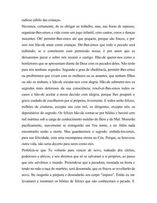 radioso júbilo das crianças.
Havemos, certamente, de os obrigar ao trabalho, mas, nas horas de repouso,
organizar-lhes-emos a vida como um jogo infantil, com cantos, coros e danças
inocentes. Oh! permitir-lhes-emos até que pequem, porque são fracos, e por
isso nos hão-de amar como crianças. Dir-lhes-emos que todo o pecado será
redimido, se o cometerem com permissão nossa; é por amor que os
deixaremos pecar e sobre nós recairá o castigo. Hão-de querer-nos como a
benfeitores que se apresentam diante de Deus com os pecados deles. Não terão
para nós nenhuns segredos. Segundo o grau de obediência, permitir-lhes-emos
ou proibiremos que vivam com as mulheres ou as amantes, que tenham filhos
ou não os tenham; e hão-de escutar-nos com alegria. Hão-de submeter-nos os
segredos mais dolorosos da sua consciência; resolver-lhes-emos todos os
casos e hão-de aceitar a nossa decisão com alegria, porque lhes poupará o
grave cuidado de escolherem por si próprios, livremente. E todos serão felizes,
milhões de criaturas, excepto uns cem mil, os dirigentes, excepto nós, os
depositários do segredo. Os felizes hão-de contar-se por biliões e haverá cem
mil mártires sob a carga do conhecimento maldito do Bem e do Mal. Morrerão
pacificamente, suavemente se extinguirão em Teu nome, e no Além nada
encontrarão senão a morte. Mas guardaremos o segredo: embalá-los-emos,
para sua felicidade, com uma recompensa eterna no Céu. Porque, se houvesse
outra vida, não seria decerto para seres como eles.
Profetiza-se que Tu voltarás para vencer de novo, rodeado dos eleitos,
poderosos e altivos; e nós diremos que só se salvaram a si próprios, ao passo
que nós salvámos o mundo. Pretende-se que a pecadora, montada na besta e
tendo na mão a taça do martírio, será desonrada; que os fracos se revoltarão de
novo, lhe rasgarão a púrpura e desnudarão seu corpo "impuro". Então eu me
levantarei e mostrarei os biliões de felizes que não conheceram o pecado. E
 