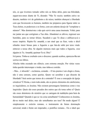 nós, os que tivermos tomado sobre nós as faltas deles, para sua felicidade,
erguer-nos-emos diante de Ti, dizendo: "Não Te receio; também estive no
deserto, também vivi de gafanhotos e de raízes; também abençoei a liberdade
com que favoreceste os homens, também me preparava para figurar entre os
Teus eleitos, os poderosos e os fortes, com um ardente desejo de "completar o
número". Mas dominei-me e não quis servir uma causa insensata. Voltei, para
me juntar aos que corrigiram a Tua obra. Abandonei os altivos, regressei aos
humildes, para os tornar felizes. Sucederá o que Te disse e edificar-se-á o
nosso império. Repito-Te: amanhã, a um sinal que eu fizer, verás o dócil
rebanho trazer brasas para a fogueira a que hás-de subir por teres vindo
entravar a nossa obra. Se alguém mereceu mais que todos a fogueira, esse
alguém és Tu. Amanhã, queimar-Te-ei. Dixi."
Ivã parou. Tinha-se exaltado com o discurso; quando acabou, apareceu-lhe um
sorriso nos lábios.
Aliocha tinha escutado em silêncio, com extrema emoção. Por várias vezes
tinha querido interromper o irmão, mas tinha-se contido.
- Mas... é absurdo! - exclamou, corando. - O teu poema é um elogio a Jesus,
não é uma censura, como querias. Quem vai acreditar o que disseste da
liberdade? Será assim que temos de a entender? É essa a concepção da Igreja
ortodoxa? É Roma, e nem toda ainda, são os piores elementos do catolicismo,
os inquisidores, os Jesuítas. Não existem personagens fantásticas como o teu
inquisidor. Quais são esses pecados dos outros que ele toma sobre si? Quais
são esses detentores do mistério que se carregam de maldições para bem da
humanidade? Quando é que se viu coisa semelhante? Conhecemos os Jesuítas,
diz-se muito mal deles; mas são semelhantes aos teus? De modo algum! É
simplesmente o exército romano, o instrumento da futura dominação
universal, tendo à frente um imperador, o pontífice romano... Eis o ideal que
 