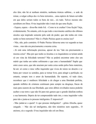 eles têm; não há aí nenhum mistério, nenhuma tristeza sublime... a sede de
reinar, a vulgar cobiça dos vis bens terrestres... uma espécie de futura servidão
em que deles seriam todos os bens de raiz... eis tudo. Talvez mesmo não
acreditem em Deus. O teu inquisidor não é mais do que uma ficção.
- Espera, espera - disse-lhe rindo lvã. - Como tu te exaltas! Uma ficção? Seja,
evidentemente. No entanto, crês tu que todo o movimento católico dos últimos
séculos seja inspirado somente pela sede do poder, que não tenha em vista
senão os bens terrestres? Não é o Padre Paisius quem te ensina isso?
- Não, não, pelo contrário. O Padre Paisius falou-me uma vez segundo as tuas
vistas... mas não era precisamente a mesma coisa.
- Aí está uma informação preciosa, apesar do teu "não era precisamente a
mesma coisa". Mas por que razão os Jesuítas e os inquisidores se teriam unido
só em vista da felicidade terrestre? Não se poderá encontrar entre eles um
mártir que tenha um nobre sofrimento e que ame a humanidade? Supõe que
entre esses seres, que não anseiam por outra coisa senão pelos bens materiais,
há um só como o meu velho inquisidor que viveu de raízes no deserto e se
bateu por vencer os sentidos, para se tornar livre, para atingir a perfeição; no
entanto, sempre tem o amor da humanidade. De repente, vê tudo claro,
reconhece que é medíocre felicidade a de chegar a uma liberdade perfeita,
quando milhões de criaturas continuam para sempre na desgraça, fracas de
mais para usarem da sua liberdade, que estes débeis revoltados nunca poderão
acabar a sua torre e que não foi para tais gansos que o grande idealista sonhou
a sua harmonia. Depois de ter compreendido tudo isto, o meu inquisidor volta
para trás e junta-se às pessoas inteligentes. É impossível?
- Mas juntar-se a quem? A que pessoas inteligentes? - gritou Aliocha, quase
zangado. – Não são tal inteligentes, não têm mistérios nem segredos... O
ateísmo, eis o segredo. O teu inquisidor não crê em Deus.
 
