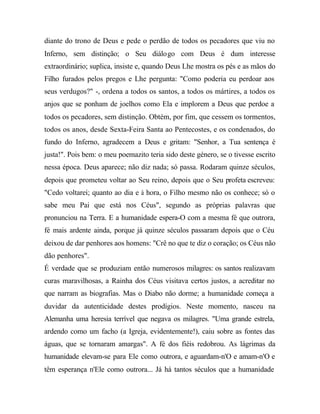 diante do trono de Deus e pede o perdão de todos os pecadores que viu no
Inferno, sem distinção; o Seu diálogo com Deus é dum interesse
extraordinário; suplica, insiste e, quando Deus Lhe mostra os pés e as mãos do
Filho furados pelos pregos e Lhe pergunta: "Como poderia eu perdoar aos
seus verdugos?" -, ordena a todos os santos, a todos os mártires, a todos os
anjos que se ponham de joelhos como Ela e implorem a Deus que perdoe a
todos os pecadores, sem distinção. Obtém, por fim, que cessem os tormentos,
todos os anos, desde Sexta-Feira Santa ao Pentecostes, e os condenados, do
fundo do Inferno, agradecem a Deus e gritam: "Senhor, a Tua sentença é
justa!". Pois bem: o meu poemazito teria sido deste género, se o tivesse escrito
nessa época. Deus aparece; não diz nada; só passa. Rodaram quinze séculos,
depois que prometeu voltar ao Seu reino, depois que o Seu profeta escreveu:
"Cedo voltarei; quanto ao dia e à hora, o Filho mesmo não os conhece; só o
sabe meu Pai que está nos Céus", segundo as próprias palavras que
pronunciou na Terra. E a humanidade espera-O com a mesma fé que outrora,
fé mais ardente ainda, porque já quinze séculos passaram depois que o Céu
deixou de dar penhores aos homens: "Crê no que te diz o coração; os Céus não
dão penhores".
É verdade que se produziam então numerosos milagres: os santos realizavam
curas maravilhosas, a Rainha dos Céus visitava certos justos, a acreditar no
que narram as biografias. Mas o Diabo não dorme; a humanidade começa a
duvidar da autenticidade destes prodígios. Neste momento, nasceu na
Alemanha uma heresia terrível que negava os milagres. "Uma grande estrela,
ardendo como um facho (a Igreja, evidentemente!), caiu sobre as fontes das
águas, que se tornaram amargas". A fé dos fiéis redobrou. As lágrimas da
humanidade elevam-se para Ele como outrora, e aguardam-n'O e amam-n'O e
têm esperança n'Ele como outrora... Já há tantos séculos que a humanidade
 