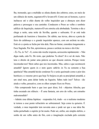 lhe, tremendo, que a multidão se afasta diante dos esbirros; estes, no meio de
um silêncio de morte, seguram-n'O e levam-n'O. Como um só homem, o povo
inclina-se até o chão diante do velho inquisidor que o abençoa sem dizer
palavra e prossegue o seu caminho. Conduzem o Preso ao velho e sombrio
edifício da Inquisição, metem-n'O em estreita cela abobadada. Termina o dia e
chega a noite, uma noite de Sevilha, quente e sufocante. O ar está todo
perfumado de loureiros e limoeiros. De súbito, nas trevas, abre-se a porta de
ferro do calabouço e o grande inquisidor aparece, com um archote na mão.
Está só e a porta se fecha por trás dele. Pára no limiar, considera longamente a
Face Sagrada. Por fim, aproxima-se, pousa o archote na mesa e diz-Lhe:
- És Tu, és Tu? - E, como não recebe resposta, acrescenta rapidamente: - Não
digas nada, cala-Te. De resto, que poderias Tu dizer? Já o sei de mais. Não
tens o direito de juntar uma palavra ao que disseste outrora. Porque vieste
incomodar-nos? Bem sabes que nos incomodas. Mas, sabes o que acontecerá
amanhã? Ignoro quem és e nem quero sabê-lo: és Tu ou somente a Sua
aparência? Mas amanhã hei-de condenar-Te e serás queimado como o pior dos
heréticos e o mesmo povo que hoje Te beijava os pés se precipitará amanhã, a
um sinal meu, para deitar lenha na fogueira. Sabes tudo isso? Talvez - diz
ainda o velho, pensativo, com os olhos sempre fixos no Preso.
- Não compreendo bem o que isso quer dizer, Ivã - objectou Aliocha, que
tinha escutado em silêncio. - É uma fantasia, um erro do velho, um estranho
mal-entendido?
- Admite essa última hipótese - respondeu lvã, rindo - se o realismo moderno
te tornou a esse ponto refractário ao sobrenatural. Seja como tu quiseres. É
verdade, o meu inquisidor tem noventa anos e pode ser que a sua ideia lhe
tenha perturbado o espirito já há muito. Pode ser, enfim, um simples delírio, o
sonho de um velho antes do fim, com a imaginação excitada pelo corrente
 