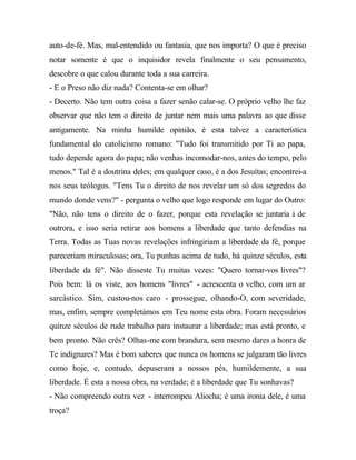 auto-de-fé. Mas, mal-entendido ou fantasia, que nos importa? O que é preciso
notar somente é que o inquisidor revela finalmente o seu pensamento,
descobre o que calou durante toda a sua carreira.
- E o Preso não diz nada? Contenta-se em olhar?
- Decerto. Não tem outra coisa a fazer senão calar-se. O próprio velho lhe faz
observar que não tem o direito de juntar nem mais uma palavra ao que disse
antigamente. Na minha humilde opinião, é esta talvez a característica
fundamental do catolicismo romano: "Tudo foi transmitido por Ti ao papa,
tudo depende agora do papa; não venhas incomodar-nos, antes do tempo, pelo
menos." Tal é a doutrina deles; em qualquer caso, é a dos Jesuítas; encontrei-a
nos seus teólogos. "Tens Tu o direito de nos revelar um só dos segredos do
mundo donde vens?" - pergunta o velho que logo responde em lugar do Outro:
"Não, não tens o direito de o fazer, porque esta revelação se juntaria à de
outrora, e isso seria retirar aos homens a liberdade que tanto defendias na
Terra. Todas as Tuas novas revelações infringiriam a liberdade da fé, porque
pareceriam miraculosas; ora, Tu punhas acima de tudo, há quinze séculos, esta
liberdade da fé". Não disseste Tu muitas vezes: "Quero tornar-vos livres"?
Pois bem: lá os viste, aos homens "livres" - acrescenta o velho, com um ar
sarcástico. Sim, custou-nos caro - prossegue, olhando-O, com severidade,
mas, enfim, sempre completámos em Teu nome esta obra. Foram necessários
quinze séculos de rude trabalho para instaurar a liberdade; mas está pronto, e
bem pronto. Não crês? Olhas-me com brandura, sem mesmo dares a honra de
Te indignares? Mas é bom saberes que nunca os homens se julgaram tão livres
como hoje, e, contudo, depuseram a nossos pés, humildemente, a sua
liberdade. É esta a nossa obra, na verdade; é a liberdade que Tu sonhavas?
- Não compreendo outra vez - interrompeu Aliocha; é uma ironia dele, é uma
troça?
 