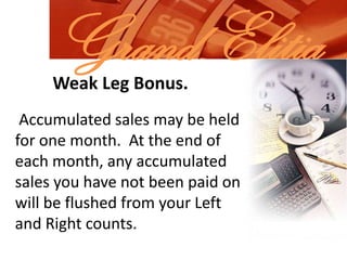 Grand ElitiaWeak Leg Bonus. Accumulated sales may be held for one month.  At the end of each month, any accumulated sales you have not been paid on will be flushed from your Left and Right counts.