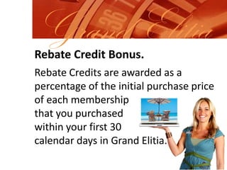 Grand ElitiaRebate Credit Bonus.Rebate Credits are awarded as a percentage of the initial purchase price of each membershipthat you purchased within your first 30 calendar days in Grand Elitia.