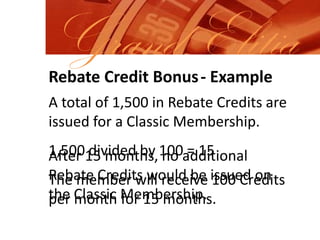 Grand ElitiaRebate Credit Bonus- ExampleA total of 1,500 in Rebate Credits are issued for a Classic Membership.  1,500 divided by 100 = 15After 15 months, no additional Rebate Credits would be issued on the Classic Membership.The member will receive 100 Credits per month for 15 months.