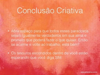 Conclusão Criativa
• Abra espaço para que todos esses paradoxos
sejam igualmente verdadeiros em sua alma e
prometo que poderá fazer o que quiser. Então
se acalme e volte ao trabalho, está bem?
• Os tesouros escondidos dentro de você estão
esperando que você diga SIM.
 