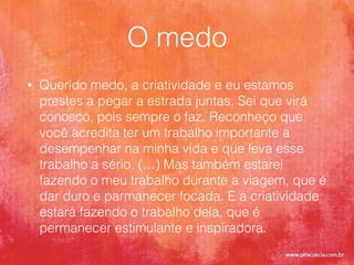 O medo
• Querido medo, a criatividade e eu estamos
prestes a pegar a estrada juntas. Sei que virá
conosco, pois sempre o faz. Reconheço que
você acredita ter um trabalho importante a
desempenhar na minha vida e que leva esse
trabalho a sério. (…) Mas também estarei
fazendo o meu trabalho durante a viagem, que é
dar duro e parmanecer focada. E a criatividade
estará fazendo o trabalho dela, que é
permanecer estimulante e inspiradora.
 