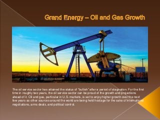 The oil service sector has attained the status of “bullish” after a period of stagnation. For the first
time in roughly two years, the oil service sector can be proud of the growth and projections
ahead of it. Oil and gas, particular in U.S. markets, is set to enjoy higher growth over the next
few years as other sources around the world are being held hostage for the sake of international
negotiations, arms deals, and political control.
 