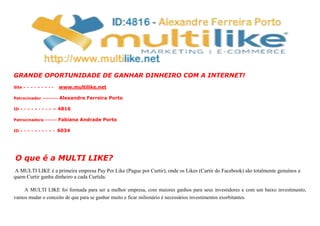 GRANDE OPORTUNIDADE DE GANHAR DINHEIRO COM A INTERNET!
Site – - – - – - – - - www.multilike.net
Patrocinador –------- Alexandre Ferreira Porto
ID – - – - – - – - – -- 4816
Patrocinadora –----- Fabiana Andrade Porto
ID – - – - – - – - – - 6034
O que é a MULTI LIKE?
A MULTI LIKE é a primeira empresa Pay Per Like (Pague por Curtir), onde os Likes (Curtir do Facebook) são totalmente genuínos e
quem Curtir ganha dinheiro a cada Curtida.
A MULTI LIKE foi formada para ser a melhor empresa, com maiores ganhos para seus investidores e com um baixo investimento,
vamos mudar o conceito de que para se ganhar muito e ficar milionário é necessários investimentos exorbitantes.
 