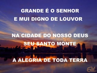GRANDE É O SENHOR E MUI DIGNO DE LOUVOR  NA CIDADE DO NOSSO DEUS SEU SANTO MONTE A ALEGRIA DE TODA TERRA 