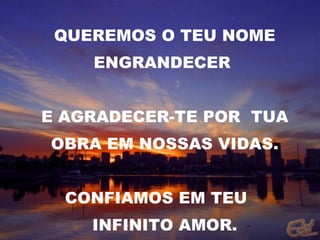QUEREMOS O TEU NOME ENGRANDECER  E AGRADECER-TE POR  TUA OBRA EM NOSSAS VIDAS. CONFIAMOS EM TEU  INFINITO AMOR. 